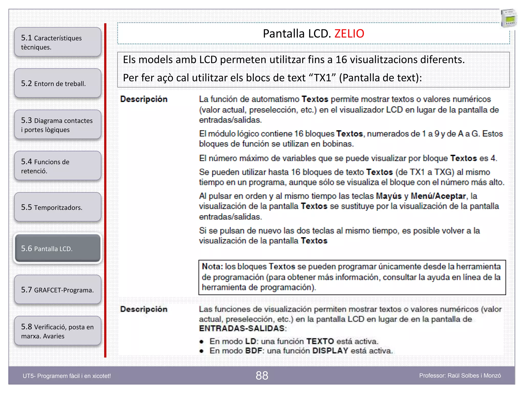 88
Pantalla LCD. ZELIO
Els models amb LCD permeten utilitzar fins a 16 visualitzacions diferents.
Per fer açò cal utilitzar els blocs de text “TX1” (Pantalla de text):5.2 Entorn de treball.
5.3 Diagrama contactes
i portes lògiques
5.4 Funcions de
retenció.
5.5 Temporitzadors.
5.6 Pantalla LCD.
5.7 GRAFCET-Programa.
5.8 Verificació, posta en
marxa. Avaries
5.1 Característiques
tècniques.
UT5- Programem fàcil i en xicotet! Professor: Raül Solbes i Monzó
 