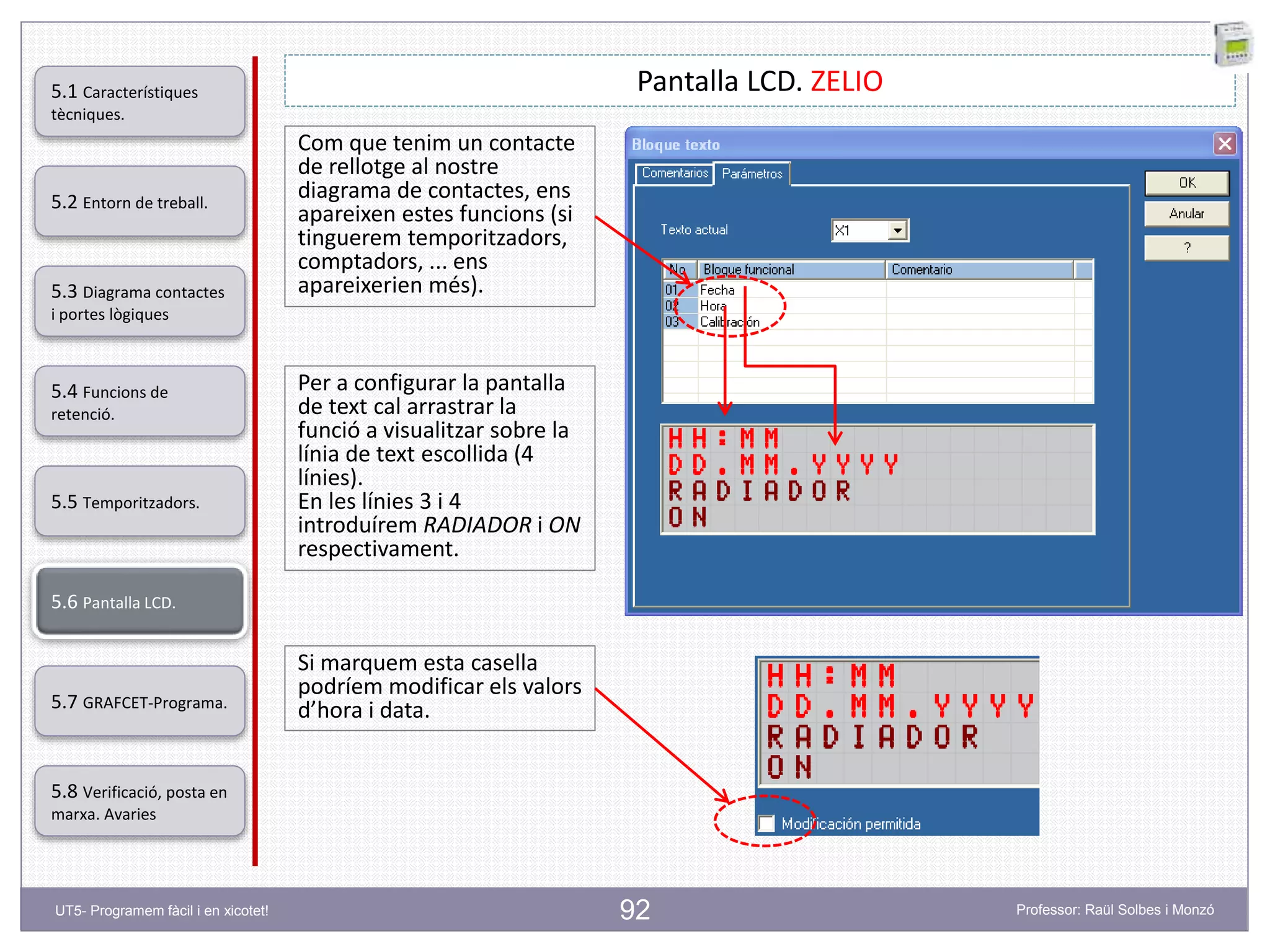 92
Pantalla LCD. ZELIO
Per a configurar la pantalla
de text cal arrastrar la
funció a visualitzar sobre la
línia de text escollida (4
línies).
En les línies 3 i 4
introduírem RADIADOR i ON
respectivament.
Com que tenim un contacte
de rellotge al nostre
diagrama de contactes, ens
apareixen estes funcions (si
tinguerem temporitzadors,
comptadors, ... ens
apareixerien més).
Si marquem esta casella
podríem modificar els valors
d’hora i data.
5.2 Entorn de treball.
5.3 Diagrama contactes
i portes lògiques
5.4 Funcions de
retenció.
5.5 Temporitzadors.
5.6 Pantalla LCD.
5.7 GRAFCET-Programa.
5.8 Verificació, posta en
marxa. Avaries
5.1 Característiques
tècniques.
UT5- Programem fàcil i en xicotet! Professor: Raül Solbes i Monzó
 