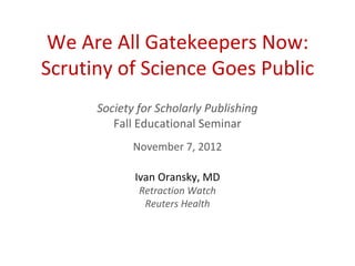 We Are All Gatekeepers Now:
Scrutiny of Science Goes Public
      Society for Scholarly Publishing
         Fall Educational Seminar
             November 7, 2012

             Ivan Oransky, MD
              Retraction Watch
               Reuters Health
 