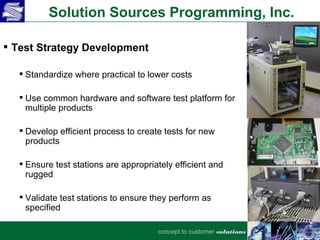 Solution Sources Programming, Inc.

 Test Strategy Development

   Standardize where practical to lower costs

   Use common hardware and software test platform for
    multiple products

   Develop efficient process to create tests for new
    products

   Ensure test stations are appropriately efficient and
    rugged

   Validate test stations to ensure they perform as
    specified

                                      concept to customer solutions
 