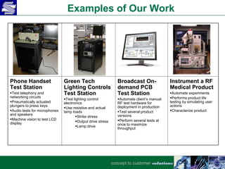 Examples of Our Work




Phone Handset                  Green Tech                       Broadcast On-               Instrument a RF
Test Station                   Lighting Controls                demand PCB                  Medical Product
Test telephony and            Test Station                     Test Station                Automate experiments
networking circuits                                                                         Performs product life
                               Test lighting control           Automate client’s manual
Pneumatically actuated        electronics                      RF test hardware for        testing by simulating user
plungers to press keys                                          deployment in production    actions
                               Use resistive and actual
Audio tests for microphones   lamp loads                       Test several product       Characterize product
and speakers                                                    versions
                                      Strike stress
Machine vision to test LCD                                     Perform several tests at
display                               Output drive stress
                                      Lamp drive               once to maximize
                                                                throughput




                                                             concept to customer solutions
 