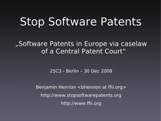 Stop Software Patents
„Software Patents in Europe via caselaw
       of a Central Patent Court“

            25C3 - Berlin – 30 Dec 2008


      Benjamin Henrion <bhenrion at ffii.org>
        http://www.stopsoftwarepatents.org
                http://www.ffii.org
 