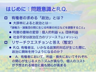 はじめに：問題意識とR.Q.
p  有権者の求める「政治」とは？
l  大辞林によると政治とは…
『諸権力・諸集団の間に生じる利害の対立などを調整すること』
l  利害の意味の変容：個人的利益 v.s. 団体利益
l  社会不安は政治圧力のリソース？(c.f ギリシャ)
p  リサーチクエスチョンと答え（暫定）
l  R.Q. 有権者は，いかなる政策的対応が生じた際に，
政治に興味を持つようになるのか？
l  A. 有権者において，利益・損失においてそれぞれ
の関心が生じるメカニズムが異なり，個人のコスト
が予想される場合に最も関心が高まる
2014/07/17 第二回SSP研究会＠関学 3	
 