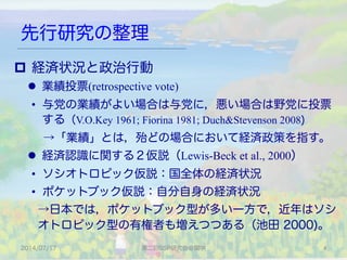 先行研究の整理
p  経済状況と政治行動
l  業績投票(retrospective vote)
•  与党の業績がよい場合は与党に，悪い場合は野党に投票
する（V.O.Key 1961; Fiorina 1981; Duch&Stevenson 2008)
 →「業績」とは，殆どの場合において経済政策を指す。
l  経済認識に関する２仮説（Lewis-Beck et al., 2000）
•  ソシオトロピック仮説：国全体の経済状況
•  ポケットブック仮説：自分自身の経済状況
→日本では，ポケットブック型が多い一方で，近年はソシ
オトロピック型の有権者も増えつつある（池田 2000)。
2014/07/17 第二回SSP研究会＠関学 4	
 