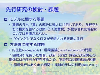 先行研究の検討・課題
2014/07/17 第二回SSP研究会＠関学 5	
p  モデルに関する課題
•  賞罰のうち「賞」の部分に過大に注目しており，与野党と
もに損失を強いる政策（c.f.消費税）が提示された場合に
ついては考慮されない。
→ ゲインだけでなくロスが予想される状況に注目
p  方法論に関する課題
•  内生性(endogeneity)・因果推論(causal inference)の問題
：回帰分析を用いた場合，政府（与党）評価と政治関心の
関係には内生性が存在するため，実証的な因果推論が困難
→ 回帰分析はあくまで相関→ 実験的手法の利用(飯田 2013)
 