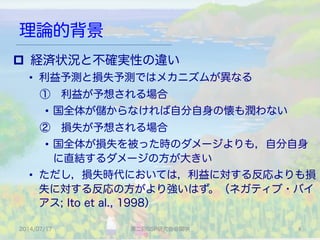 理論的背景
2014/07/17 第二回SSP研究会＠関学 6	
p  経済状況と不確実性の違い
•  利益予測と損失予測ではメカニズムが異なる
 ① 利益が予想される場合
•  国全体が儲からなければ自分自身の懐も潤わない
 ② 損失が予想される場合
•  国全体が損失を被った時のダメージよりも，自分自身
に直結するダメージの方が大きい
•  ただし，損失時代においては，利益に対する反応よりも損
失に対する反応の方がより強いはず。（ネガティブ・バイ
アス; Ito et al., 1998）
 
