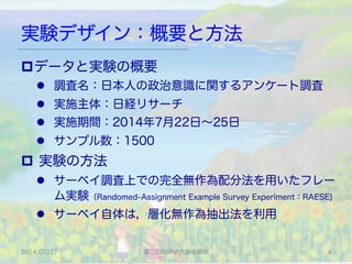 実験デザイン：概要と方法
2014/07/17 第二回SSP研究会＠関学 8	
p データと実験の概要
l  調査名：日本人の政治意識に関するアンケート調査
l  実施主体：日経リサーチ
l  実施期間：2014年7月22日∼25日
l  サンプル数：1500
p  実験の方法
l  サーベイ調査上での完全無作為配分法を用いたフレー
ム実験（Randomed-Assignment Example Survey Experiment：RAESE)
l  サーベイ自体は，層化無作為抽出法を利用
 