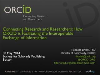 orcid.org	

Contact Info: p. +1-301-922-9062 a. 10411 Motor City Drive, Suite 750, Bethesda, MD 20817 USA	

Connecting Research and Researchers: How
ORCID is Facilitating the Interoperable
Exchange of Information
30 May 2014
Society for Scholarly Publishing
Boston
Rebecca Bryant, PhD
Director of Community, ORCID
r.bryant@orcid.org
@ORCID_ORG
http://orcid.org/0000-0002-2753-3881
 