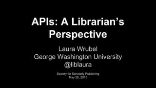 APIs: A Librarian’s
Perspective
Laura Wrubel
George Washington University
@liblaura
Society for Scholarly Publishing
May 28, 2015
 