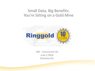 Small Data, Big Benefits:
You’re Sitting on a Gold Mine
SSP – Concurrent 2A
June 2 2016
Christine Orr
 