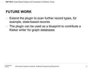 SSP 2019 | Graph-Based Analysis and Visualization of Software Traces
Information Systems Institute, Software Engineering Department
FUTURE WORK
 Extend the plugin to scan further record types, for
example, state-based records
 The plugin can be used as a blueprint to contribute a
Kieker writer for graph databases
17
 