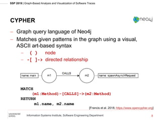 SSP 2019 | Graph-Based Analysis and Visualization of Software Traces
Information Systems Institute, Software Engineering Department
CYPHER
 Graph query language of Neo4j
 Matches given patterns in the graph using a visual,
ASCII art-based syntax
 ( ) node
 -[ ]-> directed relationship
MATCH
(m1:Method)-[CALLS]->(m2:Method)
RETURN
m1.name, m2.name
8
[Francis et al. 2018; https://www.opencypher.org]
 