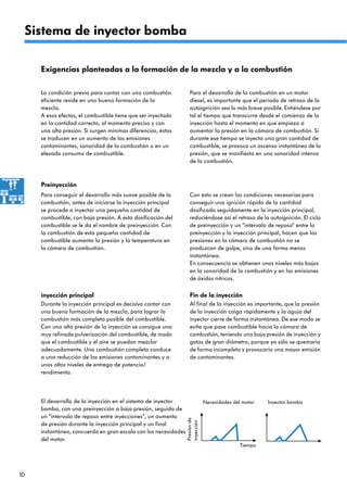 10
El desarrollo de la inyección en el sistema de inyector
bomba, con una preinyección a baja presión, seguida de
un “intervalo de reposo entre inyecciones“, un aumento
de presión durante la inyección principal y un final
instantáneo, concuerda en gran escala con las necesidades
del motor.
Exigencias planteadas a la formación de la mezcla y a la combustión
La condición previa para contar con una combustión
eficiente reside en una buena formación de la
mezcla.
A esos efectos, el combustible tiene que ser inyectado
en la cantidad correcta, al momento preciso y con
una alta presión. Si surgen mínimas diferencias, éstas
se traducen en un aumento de las emisiones
contaminantes, sonoridad de la combustión o en un
elevado consumo de combustible.
Para el desarrollo de la combustión en un motor
diesel, es importante que el período de retraso de la
autoignición sea lo más breve posible. Entiéndese por
tal el tiempo que transcurre desde el comienzo de la
inyección hasta el momento en que empieza a
aumentar la presión en la cámara de combustión. Si
durante ese tiempo se inyecta una gran cantidad de
combustible, se provoca un ascenso instantáneo de la
presión, que se manifiesta en una sonoridad intensa
de la combustión.
Con esto se crean las condiciones necesarias para
conseguir una ignición rápida de la cantidad
dosificada seguidamente en la inyección principal,
reduciéndose así el retraso de la autoignición. El ciclo
de preinyección y un “intervalo de reposo“ entre la
preinyección y la inyección principal, hacen que las
presiones en la cámara de combustión no se
produzcan de golpe, sino de una forma menos
instantánea.
En consecuencia se obtienen unos niveles más bajos
en la sonoridad de la combustión y en las emisiones
de óxidos nítricos.
Para conseguir el desarrollo más suave posible de la
combustión, antes de iniciarse la inyección principal
se procede a inyectar una pequeña cantidad de
combustible, con baja presión. A esta dosificación del
combustible se le da el nombre de preinyección. Con
la combustión de esta pequeña cantidad de
combustible aumenta la presión y la temperatura en
la cámara de combustión.
Preinyección
Durante la inyección principal es decisivo contar con
una buena formación de la mezcla, para lograr la
combustión más completa posible del combustible.
Con una alta presión de la inyección se consigue una
muy refinada pulverización del combustible, de modo
que el combustible y el aire se puedan mezclar
adecuadamente. Una combustión completa conduce
a una reducción de las emisiones contaminantes y a
unos altos niveles de entrega de potencia/
rendimiento.
inyección principal
Al final de la inyección es importante, que la presión
de la inyección caiga rápidamente y la aguja del
inyector cierre de forma instantánea. De ese modo se
evita que pase combustible hacia la cámara de
combustión, teniendo una baja presión de inyección y
gotas de gran diámetro, porque ya sólo se quemaría
de forma incompleta y provocaría una mayor emisión
de contaminantes.
Fin de la inyección
Inyector bombaNecesidades del motor
Presiónde
inyección
Tiempo
Sistema de inyector bomba
 