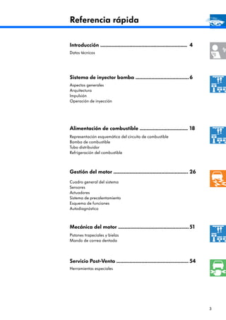 3
Referencia rápida
Introducción .................................................................
Datos técnicos
Mecánica del motor .....................................................
Pistones trapeciales y bielas
Mando de correa dentada
Sistema de inyector bomba ........................................
Aspectos generales
Arquitectura
Impulsión
Operación de inyección
Alimentación de combustible ....................................
Representación esquemática del circuito de combustible
Bomba de combustible
Tubo distribuidor
Refrigeración del combustible
Cuadro general del sistema
Sensores
Actuadores
Sistema de precalentamiento
Esquema de funciones
Autodiagnóstico
Servicio Post-Venta ......................................................
Herramientas especiales
4
51
6
18
54
Gestión del motor ........................................................ 26
 
