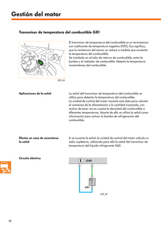 32
G81
J248
209_43
209_58
Transmisor de temperatura del combustible G81
El transmisor de temperatura del combustible es un termosensor
con coeficiente de temperatura negativo (NTC). Eso significa,
que la resistencia del sensor se reduce a medida que aumenta
la temperatura del combustible.
Va instalado en el tubo de retorno de combustible, entre la
bomba y el radiador de combustible. Detecta la temperatura
momentánea del combustible.
Aplicaciones de la señal La señal del transmisor de temperatura del combustible se
utiliza para detectar la temperatura del combustible.
La unidad de control del motor necesita este dato para calcular
el comienzo de la alimentación y la cantidad inyectada, con
motivo de tener así en cuenta la densidad del combustible a
diferentes temperaturas. Aparte de ello se utiliza la señal como
información para activar la bomba de refrigeración del
combustible.
Efectos en caso de ausentarse
la señal
Si se ausenta la señal, la unidad de control del motor calcula un
valor supletorio, utilizando para ello la señal del transmisor de
temperatura del líquido refrigerante G62.
Circuito eléctrico
Gestión del motor
 