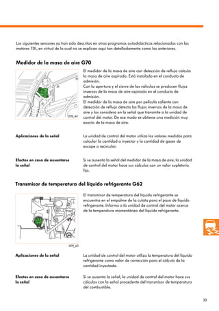 33
209_44
209_60
Medidor de la masa de aire G70
El medidor de la masa de aire con detección de reflujo calcula
la masa de aire aspirada. Está instalado en el conducto de
admisión.
Con la apertura y el cierre de las válvulas se producen flujos
inversos de la masa de aire aspirada en el conducto de
admisión.
El medidor de la masa de aire por película caliente con
detección de reflujo detecta los flujos inversos de la masa de
aire y los considera en la señal que transmite a la unidad de
control del motor. De ese modo se obtiene una medición muy
exacta de la masa de aire.
Aplicaciones de la señal La unidad de control del motor utiliza los valores medidos para
calcular la cantidad a inyectar y la cantidad de gases de
escape a recircular.
Efectos en caso de ausentarse
la señal
Si se ausenta la señal del medidor de la masa de aire, la unidad
de control del motor hace sus cálculos con un valor supletorio
fijo.
Los siguientes sensores ya han sido descritos en otros programas autodidácticos relacionados con los
motores TDI, en virtud de lo cual no se explican aquí tan detalladamente como los anteriores.
Transmisor de temperatura del líquido refrigerante G62
El transmisor de temperatura del líquido refrigerante se
encuentra en el empalme de la culata para el paso de líquido
refrigerante. Informa a la unidad de control del motor acerca
de la temperatura momentánea del líquido refrigerante.
Aplicaciones de la señal La unidad de control del motor utiliza la temperatura del líquido
refrigerante como valor de corrección para el cálculo de la
cantidad inyectada.
Efectos en caso de ausentarse
la señal
Si se ausenta la señal, la unidad de control del motor hace sus
cálculos con la señal procedente del transmisor de temperatura
del combustible.
 