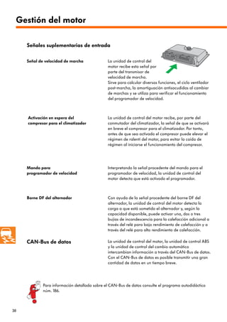 38
Gestión del motor
CAN-Bus de datos La unidad de control del motor, la unidad de control ABS
y la unidad de control del cambio automático
intercambian información a través del CAN-Bus de datos.
Con el CAN-Bus de datos es posible transmitir una gran
cantidad de datos en un tiempo breve.
Señal de velocidad de marcha La unidad de control del
motor recibe esta señal por
parte del transmisor de
velocidad de marcha.
Sirve para calcular diversas funciones, el ciclo ventilador
post-marcha, la amortiguación antisacudidas al cambiar
de marchas y se utiliza para verificar el funcionamiento
del programador de velocidad.
Activación en espera del
compresor para el climatizador
La unidad de control del motor recibe, por parte del
conmutador del climatizador, la señal de que se activará
en breve el compresor para el climatizador. Por tanto,
antes de que sea activado el compresor puede elevar el
régimen de ralentí del motor, para evitar la caída de
régimen al iniciarse el funcionamiento del compresor.
Señales suplementarias de entrada
Mando para
programador de velocidad
Interpretando la señal procedente del mando para el
programador de velocidad, la unidad de control del
motor detecta que está activado el programador.
Borne DF del alternador Con ayuda de la señal procedente del borne DF del
alternador, la unidad de control del motor detecta la
carga a que está sometido el alternador y, según la
capacidad disponible, puede activar una, dos o tres
bujías de incandescencia para la calefacción adicional a
través del relé para bajo rendimiento de calefacción y a
través del relé para alto rendimiento de calefacción.
Para información detallada sobre el CAN-Bus de datos consulte el programa autodidáctico
núm. 186.
 