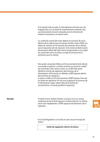 41
Para poder comprobar fallos en el funcionamiento de la válvula
se procede a explorar y analizar el sector en el que la unidad
de control del motor espera contar con el BIP. Este sector
identifica el límite de regulación del comienzo de la
alimentación. Al funcionar sin defectos, el BIP aparece dentro
de los límites de regulación.
Si existe un fallo en el funcionamiento, el BIP aparece fuera de
los límites de regulación. En tal caso se gestiona el comienzo de
la alimentación según valores fijos de la familia de
características, no siendo posible la regulación.
Ejemplo Si existe aire en inyector bomba, se opone una muy escasa
resistencia al cierre de la aguja en la electroválvula. La válvula
cierra más rápidamente y el BIP aparece más temprano de lo
esperado.
Límite de regulación inferior al mínimo
Si la válvula está cerrada, la intensidad de corriente cae a la
magnitud de una corriente de mantenimiento constante. Una
vez alcanzada la duración deseada para la alimentación
finaliza la excitación y la válvula abre.
La unidad de control del motor detecta el momento de cierre
efectivo de la válvula para el inyector bomba o bien el BIP, con
objeto de calcular así el momento de excitación de la válvula
para el siguiente ciclo de inyección. Si el comienzo efectivo de la
alimentación difiere del valor teórico programado en la unidad
de control del motor, el sistema corrige el comienzo de la
excitación para la válvula.
En el autodiagnóstico se inscribe en este caso el mensaje de
avería:
 
