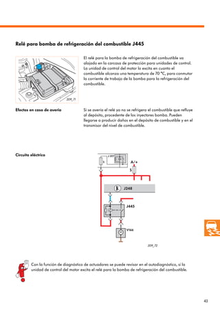43
A/+S
S
J445
J248
J 317
V166
209_71
209_72
Relé para bomba de refrigeración del combustible J445
El relé para la bomba de refrigeración del combustible va
alojado en la carcasa de protección para unidades de control.
La unidad de control del motor lo excita en cuanto el
combustible alcanza una temperatura de 70 °C, para conmutar
la corriente de trabajo de la bomba para la refrigeración del
combustible.
Efectos en caso de avería Si se avería el relé ya no se refrigera el combustible que refluye
al depósito, procedente de los inyectores bomba. Pueden
llegarse a producir daños en el depósito de combustible y en el
transmisor del nivel de combustible.
Circuito eléctrico
Con la función de diagnóstico de actuadores se puede revisar en el autodiagnóstico, si la
unidad de control del motor excita el relé para la bomba de refrigeración del combustible.
 