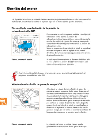 44
209_75
209_73
Gestión del motor
A través de la válvula de recirculación de gases de
escape se agrega una parte de los gases de escape al
aire fresco alimentado al motor. Como consecuencia de
ello, se reduce la temperatura de la combustión, para
reducir a su vez la producción de óxidos nítricos. La
válvula de recirculación de gases de escape es excitada
por parte de la unidad de control del motor. Según la
proporción de período de la señal, se modula el vacío
destinado al reglaje de la válvula de recirculación de
gases de escape. De esa forma se controla la cantidad de
los gases de escape que se someten a recirculación.
Efectos en caso de avería La potencia del motor se reduce y ya no queda
garantizada la recirculación de los gases de escape.
Electroválvula para limitación de la presión de
sobrealimentación N75
El motor tiene un turbocompresor variable, con objeto de
adaptar de forma óptima la presión de
sobrealimentación a las condiciones momentáneas de la
marcha. La unidad de control del motor se encarga de
excitar la electroválvula para limitación de la presión de
sobrealimentación.
Según la proporción de período de la señal, se modula el
vacío en el depresor para el reglaje de las paletas
directrices del turbocompresor, regulándose así la presión
de sobrealimentación.
Efectos en caso de avería Se aplica presión atmosférica al depresor. Debido a ello
se tiene una menor presión de sobrealimentación y el
motor entrega una menor potencia.
Válvula de recirculación de gases de escape N18
Los siguientes actuadores ya han sido descritos en otros programas autodidácticos relacionados con los
motores TDI, en virtud de lo cual no se explican aquí con el mismo detalle que los anteriores.
Para información detallada sobre el turbocompresor de geometría variable, consulte el
programa autodidáctico núm. 190.
 