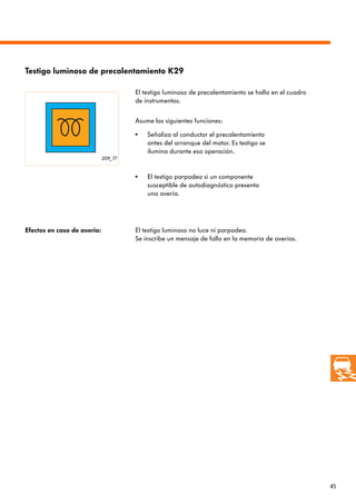 45
209_77
Testigo luminoso de precalentamiento K29
El testigo luminoso de precalentamiento se halla en el cuadro
de instrumentos.
Efectos en caso de avería: El testigo luminoso no luce ni parpadea.
Se inscribe un mensaje de fallo en la memoria de averías.
El testigo parpadea si un componente
susceptible de autodiagnóstico presenta
una avería.
• Señaliza al conductor el precalentamiento
antes del arranque del motor. Es testigo se
ilumina durante esa operación.
•
Asume las siguientes funciones:
 