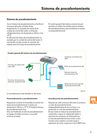 47
209_99
Transmisor de régimen del
motor G28
Con el sistema de precalentamiento se facilita el
arranque del motor al haber bajas
temperaturas. Es activado por parte de la
unidad de control del motor, si el líquido
refrigerante tiene una temperatura inferior a los
+9 °C.
El relé para las bujías de precalentamiento es
excitado por la unidad de control del motor. A
raíz de ello, el relé conecta la corriente de
trabajo para las bujías de precalentamiento.
Después de conectar el encendido se activan las
bujías de precalentamiento si existe una
temperatura inferior a +9 °C. El testigo luminoso
de precalentamiento luce.
Una vez finalizado el ciclo de precalentamiento
se apaga el testigo luminoso y se puede
arrancar el motor.
La incandescencia está dividida en dos fases.
Preincandescencia o precalentamiento Incandescencia de postcalentamiento
Después de cada arranque del motor se produce
un ciclo de postcalentamiento,
independientemente de que se haya o no
producido un ciclo de precalentamiento.
De ese modo se reduce la sonoridad de la
combustión, mejora la calidad del ralentí y
aminoran las emisiones de hidrocarburos.
La fase de postcalentamiento tarda cuatro
minutos como máximo y se interrumpe a
regímenes de motor superiores a los 2.500 1/min.
El cuadro general del sistema muestra de qué
sensores se utilizan las señales para el sistema
de precalentamiento y qué actuadores se excitan
correspondientemente.
Unidad de control del motor
J248
Bujías de precalentamiento Q6
Relé para bujías de
precalentamiento J52
Testigo luminoso para período
de precalentamiento K29
Transmisor de temperatura
del líquido refrigerante G62
Cuadro general del sistema de precalentamiento
Sistema de precalentamiento
Sistema de precalentamiento
 