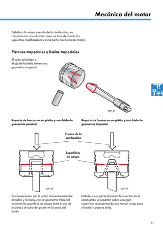 51
209_07
209_08 209_09
Mecánica del motor
Pistones trapeciales y bielas trapeciales
El cubo del pistón y
el ojo de la biela tienen una
geometría trapecial.
En comparación con la unión convencional entre
el pistón y la biela, con la geometría trapecial
aumenta la superficie de apoyo entre el ojo de
la biela y el cubo del pistón en la zona del
bulón.
Debido a esa particularidad, las fuerzas de la
combustión se reparten sobre una gran
superficie, representando una menor carga para
el bulón y para la biela.
Debido a la mayor presión de la combustión, en
comparación con el motor base, se han efectuado las
siguientes modificaciones en la parte mecánica del motor:
Superficies
de apoyo
Fuerza de la
combustión
Reparto de fuerzas en un pistón y una biela de
geometría paralela
Reparto de fuerzas en un pistón y una biela de
geometría trapecial
 
