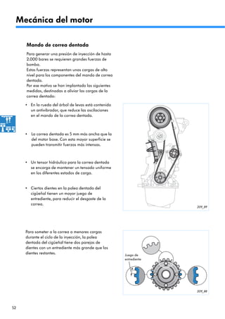 52
209_89
209_88
Por ese motivo se han implantado las siguientes
medidas, destinadas a aliviar las cargas de la
correa dentada:
•
Para generar una presión de inyección de hasta
2.000 bares se requieren grandes fuerzas de
bomba.
Estas fuerzas representan unas cargas de alto
nivel para los componentes del mando de correa
dentada.
Mando de correa dentada
Para someter a la correa a menores cargas
durante el ciclo de la inyección, la polea
dentada del cigüeñal tiene dos parejas de
dientes con un entrediente más grande que los
dientes restantes.
En la rueda del árbol de levas está contenido
un antivibrador, que reduce las oscilaciones
en el mando de la correa dentada.
•
La correa dentada es 5 mm más ancha que la
del motor base. Con esta mayor superficie se
pueden transmitir fuerzas más intensas.
•
Un tensor hidráulico para la correa dentada
se encarga de mantener un tensado uniforme
en los diferentes estados de carga.
•
Ciertos dientes en la polea dentada del
cigüeñal tienen un mayor juego de
entrediente, para reducir el desgaste de la
correa.
Mecánica del motor
Juego de
entrediente
 