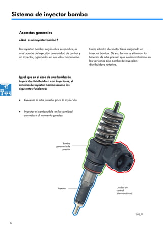 6
209_12
Sistema de inyector bomba
Aspectos generales
¿Qué es un inyector bomba?
Un inyector bomba, según dice su nombre, es
una bomba de inyección con unidad de control y
un inyector, agrupados en un solo componente.
Bomba
generatriz de
presión
Unidad de
control
(electroválvula)
Inyector
Generar la alta presión para la inyección•
Inyectar el combustible en la cantidad
correcta y al momento preciso
•
Cada cilindro del motor tiene asignado un
inyector bomba. De esa forma se eliminan las
tuberías de alta presión que suelen instalarse en
las versiones con bomba de inyección
distribuidora rotativa.
Igual que en el caso de una bomba de
inyección distribuidora con inyectores, el
sistema de inyector bomba asume las
siguientes funciones:
 
