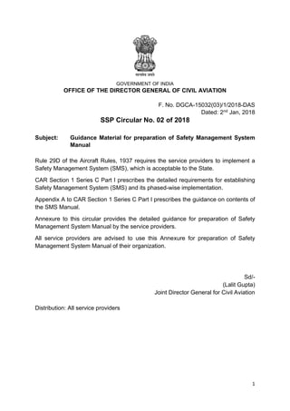 1
GOVERNMENT OF INDIA
OFFICE OF THE DIRECTOR GENERAL OF CIVIL AVIATION
F. No. DGCA-15032(03)/1/2018-DAS
Dated: 2nd Jan, 2018
SSP Circular No. 02 of 2018
Subject: Guidance Material for preparation of Safety Management System
Manual
Rule 29D of the Aircraft Rules, 1937 requires the service providers to implement a
Safety Management System (SMS), which is acceptable to the State.
CAR Section 1 Series C Part I prescribes the detailed requirements for establishing
Safety Management System (SMS) and its phased-wise implementation.
Appendix A to CAR Section 1 Series C Part I prescribes the guidance on contents of
the SMS Manual.
Annexure to this circular provides the detailed guidance for preparation of Safety
Management System Manual by the service providers.
All service providers are advised to use this Annexure for preparation of Safety
Management System Manual of their organization.
Sd/-
(Lalit Gupta)
Joint Director General for Civil Aviation
Distribution: All service providers
 