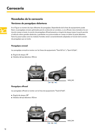12
Carrocería
Versiones de paragolpes delanteros
En el Tiguan se montan dos tipos diferentes de paragolpes. Dependiendo de la línea de equipamiento puede
llevar un paragolpes onroad, optimizado para la conducción en carretera, o uno offroad, más orientado a la con-
ducción campo a través. La versión de paragolpes offroad presenta un ángulo de ataque mayor, lo que le permite
al vehículo salvar grandes obstáculos y pendientes muy pronunciadas en campo sin dañar la parte delantera.
Tanto los pasarruedas como los módulos frontales vienen convenientemente adaptados en función de la versión
de paragolpes que se monte.
Novedades de la carrocería
Paragolpes offroad
Los paragolpes offroad se montan con la línea de equipamiento “Track & Field“.
● Ángulo de ataque: 28°
● Voladizo del eje delantero: 955mm
Paragolpes onroad
Los paragolpes onroad se montan con las líneas de equipamiento “Trend & Fun“ y “Sport & Style“.
● Ángulo de ataque: 18°
● Voladizo del eje delantero: 925mm
925
18°
955
28°
S404_045
S404_044
 