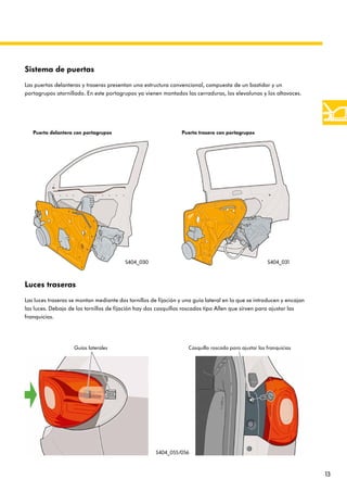 13
Luces traseras
Las luces traseras se montan mediante dos tornillos de fijación y una guía lateral en la que se introducen y encajan
las luces. Debajo de los tornillos de fijación hay dos casquillos roscados tipo Allen que sirven para ajustar las
franquicias.
Casquillo roscado para ajustar las franquicias
Sistema de puertas
Las puertas delanteras y traseras presentan una estructura convencional, compuesta de un bastidor y un
portagrupos atornillado. En este portagrupos ya vienen montados las cerraduras, los elevalunas y los altavoces.
Puerta delantera con portagrupos Puerta trasera con portagrupos
S404_030 S404_031
Guías laterales
S404_055/056
 