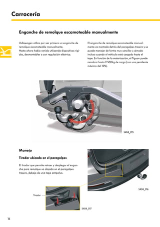 16
Volkswagen utiliza por vez primera un enganche de
remolque escamoteable manualmente.
Hasta ahora había venido utilizando dispositivos rígi-
dos, desmontables o con regulación eléctrica.
El enganche de remolque escamoteable manual-
mente va montado detrás del paragolpes trasero y se
puede manejar de forma muy sencilla y cómoda
incluso cuando el vehículo está cargado hasta el
tope. En función de la motorización, el Tiguan puede
remolcar hasta 2.500kg de carga (con una pendiente
máxima del 12%).
Carrocería
Enganche de remolque escamoteable manualmente
Manejo
Tirador ubicado en el paragolpes
El tirador que permite retraer y desplegar el engan-
che para remolque va alojado en el paragolpes
trasero, debajo de una tapa antipolvo.
S404_015
S404_016
S404_017
Tirador
 