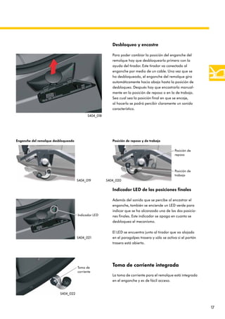 17
Toma de corriente integrada
La toma de corriente para el remolque está integrada
en el enganche y es de fácil acceso.
Desbloqueo y encastre
Para poder cambiar la posición del enganche del
remolque hay que desbloquearlo primero con la
ayuda del tirador. Este tirador va conectado al
enganche por medio de un cable. Una vez que se
ha desbloqueado, el enganche del remolque gira
automáticamente hacia abajo hasta la posición de
desbloqueo. Después hay que encastrarlo manual-
mente en la posición de reposo o en la de trabajo.
Sea cual sea la posición final en que se encaje,
al hacerlo se podrá percibir claramente un sonido
característico.
Indicador LED de las posiciones finales
Además del sonido que se percibe al encastrar el
enganche, también se enciende un LED verde para
indicar que se ha alcanzado una de las dos posicio-
nes finales. Este indicador se apaga en cuanto se
desbloquea el mecanismo.
El LED se encuentra junto al tirador que va alojado
en el paragolpes trasero y sólo se activa si el portón
trasero está abierto.
Enganche del remolque desbloqueado Posición de reposo y de trabajo
Posición de
reposo
Posición de
trabajo
Indicador LED
Toma de
corriente
S404_018
S404_019 S404_020
S404_021
S404_022
 