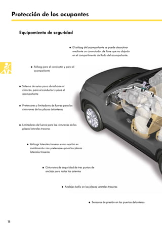 18
Protección de los ocupantes
● El airbag del acompañante se puede desactivar
mediante un conmutador de llave que va alojado
en el compartimento del lado del acompañante.
Equipamiento de seguridad
● Airbag para el conductor y para el
acompañante
● Sistema de aviso para abrocharse el
cinturón, para el conductor y para el
acompañante
● Pretensores y limitadores de fuerza para los
cinturones de las plazas delanteras
● Airbags laterales traseros como opción en
combinación con pretensores para las plazas
laterales traseras
● Cinturones de seguridad de tres puntos de
anclaje para todos los asientos
● Anclajes Isofix en las plazas laterales traseras
● Sensores de presión en las puertas delanteras
● Limitadores de fuerza para los cinturones de las
plazas laterales traseras
 