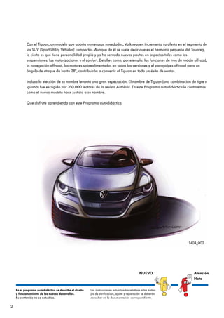 2
Con el Tiguan, un modelo que aporta numerosas novedades, Volkswagen incrementa su oferta en el segmento de
los SUV (Sport Utility Vehicles) compactos. Aunque de él se suele decir que es el hermano pequeño del Touareg,
lo cierto es que tiene personalidad propia y ya ha sentado nuevas pautas en aspectos tales como las
suspensiones, las motorizaciones y el confort. Detalles como, por ejemplo, las funciones de tren de rodaje offroad,
la navegación offroad, los motores sobrealimentados en todas las versiones y el paragolpes offroad para un
ángulo de ataque de hasta 28°, contribuirán a convertir al Tiguan en todo un éxito de ventas.
Incluso la elección de su nombre levantó una gran expectación. El nombre de Tiguan (una combinación de tigre e
iguana) fue escogido por 350.000 lectores de la revista AutoBild. En este Programa autodidáctico le contaremos
cómo el nuevo modelo hace justicia a su nombre.
Que disfrute aprendiendo con este Programa autodidáctico.
S404_002
En el programa autodidáctico se describe el diseño
y funcionamiento de los nuevos desarrollos.
Su contenido no se actualiza.
Las instrucciones actualizadas relativas a los traba-
jos de verificación, ajuste y reparación se deberán
consultar en la documentación correspondiente.
NUEVO Atención
Nota
 