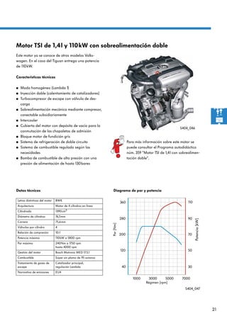 21
Motor TSI de 1,4l y 110kW con sobrealimentación doble
Este motor ya se conoce de otros modelos Volks-
wagen. En el caso del Tiguan entrega una potencia
de 110kW.
Características técnicas
● Modo homogéneo (Lambda 1)
● Inyección doble (calentamiento de catalizadores)
● Turbocompresor de escape con válvula de des-
carga
● Sobrealimentación mecánica mediante compresor,
conectable subsidiariamente
● Intercooler
● Cubierta del motor con depósito de vacío para la
conmutación de las chapaletas de admisión
● Bloque motor de fundición gris
● Sistema de refrigeración de doble circuito
● Sistema de combustible regulado según las
necesidades
● Bomba de combustible de alta presión con una
presión de alimentación de hasta 130bares
Datos técnicos
Letras distintivas del motor BWK
Arquitectura Motor de 4 cilindros en línea
Cilindrada 1390cm3
Diámetro de cilindros 76,5mm
Carrera 75,6mm
Válvulas por cilindro 4
Relación de compresión 10:1
Potencia máxima 110kW a 5800 rpm
Par máximo 240Nm a 1750 rpm
hasta 4000 rpm
Gestión del motor Bosch Motronic MED 17.5.1
Combustible Súper sin plomo de 95 octanos
Tratamiento de gases de
escape
Catalizador principal,
regulación Lambda
Normativa de emisiones EU4
S404_046
Régimen [rpm]
Par[Nm]
Diagrama de par y potencia
1000 3000 5000 7000
40
120
200
280
360
S404_047
Potencia[kW]
30
50
90
110
Para más información sobre este motor se
puede consultar el Programa autodidáctico
núm. 359 “Motor TSI de 1,4l con sobrealimen-
tación doble“.
70
 