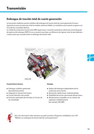 23
Transmisión
Ventajas
● Gestión del embrague independiente de las
condiciones de la marcha
● Generación rápida de par mediante pilotaje
● Posibilidad de tracción permanente del eje trasero
● Absolutamente compatible con los sistemas de
regulación antideslizamiento
(por ejemplo, ESP, ABS)
Embrague de tracción total de cuarta generación
La transmisión mediante conjunto multidisco del embrague de tracción total de cuarta generación funciona
siguiendo el mismo principio que el de los modelos anteriores Haldex. La novedad es que la presión se genera con
la ayuda de una bomba eléctrica.
La unidad de control para tracción total J492 regula el par a transmitir excitando la válvula de control del grado
de apertura del embrague N373. Ya no es necesario que haya una diferencia de régimen entre los ejes delantero
y trasero para que se pueda activar el embrague de tracción total.
Características técnicas
● Embrague multidisco gestionado
electrohidráulicamente
● Integrado en el grupo final trasero
● Circuito hidráulico más sencillo
● Excitación optimizada de la bomba, en función de
las necesidades
S404_043
Para más información sobre este tema se puede consultar el Programa autodidáctico núm. 414
”4Motion con embrague de tracción total de cuarta generación“.
 