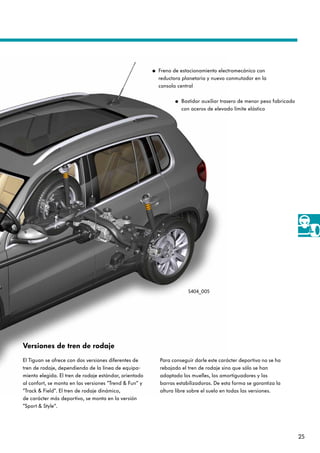 25
S404_005
● Freno de estacionamiento electromecánico con
reductora planetaria y nuevo conmutador en la
consola central
● Bastidor auxiliar trasero de menor peso fabricado
con aceros de elevado límite elástico
Versiones de tren de rodaje
El Tiguan se ofrece con dos versiones diferentes de
tren de rodaje, dependiendo de la línea de equipa-
miento elegida. El tren de rodaje estándar, orientado
al confort, se monta en las versiones ”Trend & Fun“ y
”Track & Field“. El tren de rodaje dinámico,
de carácter más deportivo, se monta en la versión
”Sport & Style“.
Para conseguir darle este carácter deportivo no se ha
rebajado el tren de rodaje sino que sólo se han
adaptado los muelles, los amortiguadores y las
barras estabilizadoras. De esta forma se garantiza la
altura libre sobre el suelo en todas las versiones.
 