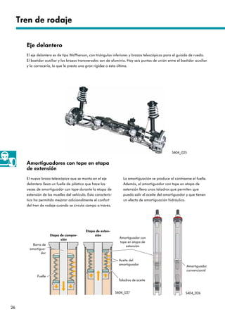 26
Tren de rodaje
Amortiguadores con tope en etapa
de extensión
El nuevo brazo telescópico que se monta en el eje
delantero lleva un fuelle de plástico que hace las
veces de amortiguador con tope durante la etapa de
extensión de los muelles del vehículo. Esta caracterís-
tica ha permitido mejorar adicionalmente el confort
del tren de rodaje cuando se circula campo a través.
La amortiguación se produce al contraerse el fuelle.
Además, el amortiguador con tope en etapa de
extensión lleva unos taladros que permiten que
pueda salir el aceite del amortiguador y que tienen
un efecto de amortiguación hidráulico.
Eje delantero
El eje delantero es de tipo McPherson, con triángulos inferiores y brazos telescópicos para el guiado de rueda.
El bastidor auxiliar y los brazos transversales son de aluminio. Hay seis puntos de unión entre el bastidor auxiliar
y la carrocería, lo que le presta una gran rigidez a ésta última.
S404_025
Etapa de compre-
sión
S404_027 S404_026
Barra de
amortigua-
dor
Etapa de exten-
sión
Fuelle
Amortiguador con
tope en etapa de
extensión
Taladros de aceite
Amortiguador
convencional
Aceite del
amortiguador
 