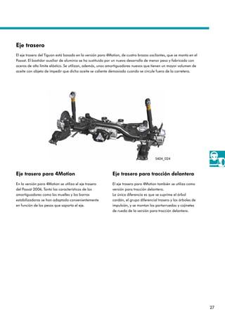 27
Eje trasero para 4Motion
En la versión para 4Motion se utiliza el eje trasero
del Passat 2006. Tanto las características de los
amortiguadores como los muelles y las barras
estabilizadoras se han adaptado convenientemente
en función de los pesos que soporta el eje.
Eje trasero para tracción delantera
El eje trasero para 4Motion también se utiliza como
versión para tracción delantera.
La única diferencia es que se suprime el árbol
cardán, el grupo diferencial trasero y los árboles de
impulsión, y se montan los portarruedas y cojinetes
de rueda de la versión para tracción delantera.
Eje trasero
El eje trasero del Tiguan está basado en la versión para 4Motion, de cuatro brazos oscilantes, que se monta en el
Passat. El bastidor auxiliar de aluminio se ha sustituido por un nuevo desarrollo de menor peso y fabricado con
aceros de alto límite elástico. Se utilizan, además, unos amortiguadores nuevos que tienen un mayor volumen de
aceite con objeto de impedir que dicho aceite se caliente demasiado cuando se circule fuera de la carretera.
S404_024
 
