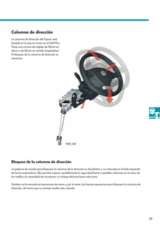 29
Bloqueo de la columna de dirección
La palanca de mando para bloquear la columna de la dirección es de plástico y va colocada en el lado izquierdo
de forma ergonómica. Ello permite mejorar sensiblemente la seguridad frente a posibles colisiones en la zona de
las rodillas sin necesidad de incorporar un airbag adicional para esta zona.
También se ha revisado el mecanismo de cierre y, por lo tanto, las fuerzas necesarias para bloquear la columna de
dirección, de forma que su manejo resulta más cómodo.
La columna de dirección del Tiguan está
basada en la que se monta en el Golf Plus.
Tiene una carrera de reglaje de 50mm en
altura y de 50mm en sentido longitudinal.
El bloqueo de la columna de dirección es
mecánico.
Columna de dirección
S404_032
 