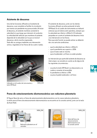 31
Freno de estacionamiento electromecánico con reductora planetaria
El Tiguan lleva de serie un freno de estacionamiento electromecánico con la nueva reductora planetaria.
La tecla para el freno de estacionamiento electromecánico se encuentra en la consola central, junto con la tecla
de Auto Hold.
El asistente de descenso, junto con las demás
funciones offroad, se activa pulsando la tecla
Off Road. En el cuadro de instrumentos se indicará
entonces que el sistema está operativo, siempre que
la velocidad sea inferior a 20km/h. El indicador
parpadea en cuanto el asistente de descenso inicia
una intervención en los frenos.
Para que esta función se pueda activar se deberán
dar una serie de condiciones:
- que la velocidad sea inferior a 20km/h
- que la pendiente sea superior a 20%
- que el motor esté en marcha
- que el acelerador y el freno no estén pisados
La intervención por parte del asistente de descenso se
interrumpe o se cancela en cuanto se da alguna de
las siguientes circunstancias:
- se pulsa la tecla Off Road o se desconecta y se
vuelve a conectar el encendido
- la pendiente es inferior a 12%
- se pisa el pedal acelerador o el freno
Asistente de descenso
Una de las funciones offroad es el asistente de
descenso, cuyo cometido es facilitar la circulación
por tramos con pendiente muy pronunciada. Al iniciar
el descenso, el asistente mantiene constante la
velocidad sin que tenga que intervenir el conductor.
La velocidad del vehículo que mantiene el asistente
depende de la velocidad con la que se inició el
descenso y de la marcha engranada.
Todo ello se consigue mediante una intervención
activa y regulada en los frenos de las cuatro ruedas.
Indicador en el cuadro de instrumentos y
tecla Off Road
S404_033
Reductora planetaria en el
actuador
Tecla del freno de
estacionamiento
electromecánico en
la consola central
S404_034 S404_035
 