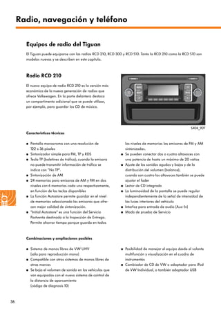 36
Radio, navegación y teléfono
Radio RCD 210
El nuevo equipo de radio RCD 210 es la versión más
económica de la nueva generación de radios que
ofrece Volkswagen. En la parte delantera destaca
un compartimento adicional que se puede utilizar,
por ejemplo, para guardar los CD de música.
Características técnicas
● Pantalla monocroma con una resolución de
122 x 36 píxeles
● Sintonizador simple para FM, TP y RDS
● Tecla TP (boletines de tráfico); cuando la emisora
no puede transmitir información de tráfico se
indica con “No TP“.
● Sintonización de AM
● 24 memorias para emisoras de AM y FM en dos
niveles con 6 memorias cada uno respectivamente,
en función de las teclas disponibles
● La función Autostore permite guardar en el nivel
de memorias seleccionado las emisoras que ofre-
cen mejor calidad de sintonización.
● ”Initial Autostore“ es una función del Servicio
Postventa destinada a la Inspección de Entrega.
Permite ahorrar tiempo porque guarda en todos
Equipos de radio del Tiguan
los niveles de memorias las emisoras de FM y AM
sintonizadas.
● Se pueden conectar dos o cuatro altavoces con
una potencia de hasta un máximo de 20 vatios
● Ajuste de los sonidos agudos y bajos y de la
distribución del volumen (balance);
cuando son cuatro los altavoces también se puede
ajustar el fader
● Lector de CD integrado
● La luminosidad de la pantalla se puede regular
independientemente de la señal de intensidad de
las luces interiores del vehículo
● Interfaz para entrada de audio (Aux-In)
● Modo de prueba de Servicio
S404_907
El Tiguan puede equiparse con las radios RCD 210, RCD 300 y RCD 510. Tanto la RCD 210 como la RCD 510 son
modelos nuevos y se describen en este capítulo.
Combinaciones y ampliaciones posibles
● Sistema de manos libres de VW UHV
(sólo para reproducción mono)
● Compatible con otros sistemas de manos libres de
otras marcas
● Se baja el volumen de sonido en los vehículos que
van equipados con el nuevo sistema de control de
la distancia de aparcamiento
(código de diagnosis 10)
● Posibilidad de manejar el equipo desde el volante
multifunción y visualización en el cuadro de
instrumentos
● Cambiador de CD de VW o adaptador para iPod
de VW Individual, o también adaptador USB
 