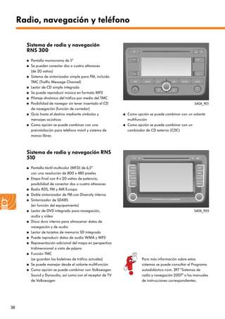 38
Radio, navegación y teléfono
Sistema de radio y navegación
RNS 300
● Pantalla monocroma de 5“
● Se pueden conectar dos o cuatro altavoces
(de 20 vatios)
● Sistema de sintonizador simple para FM, incluido
TMC (Traffic Message Channel)
● Lector de CD simple integrado
● Se puede reproducir música en formato MP3
● Pilotaje dinámico del tráfico por medio del TMC
● Posibilidad de navegar sin tener insertado el CD
de navegación (función de corredor)
● Guía hasta el destino mediante símbolos y
mensajes acústicos
● Como opción se puede combinar con una
preinstalación para teléfono móvil y sistema de
manos libres
● Como opción se puede combinar con un volante
multifunción
● Como opción se puede combinar con un
cambiador de CD externo (CDC)
Sistema de radio y navegación RNS
510
● Pantalla táctil multicolor (MFD) de 6,5“
con una resolución de 800 x 480 píxeles
● Etapa final con 4 x 20 vatios de potencia,
posibilidad de conectar dos o cuatro altavoces
● Radio RDS, FM y AM Europa
● Doble sintonizador de FM con Diversity interna
● Sintonizador de SDARS
(en función del equipamiento)
● Lector de DVD integrado para navegación,
audio y vídeo
● Disco duro interno para almacenar datos de
navegación y de audio
● Lector de tarjetas de memoria SD integrado
● Puede reproducir datos de audio WMA y MP3
● Representación adicional del mapa en perspectiva
tridimensional a vista de pájaro
● Función TMC
(se guardan los boletines de tráfico actuales)
● Se puede manejar desde el volante multifunción
● Como opción se puede combinar con Volkswagen
Sound y Dynaudio, así como con el receptor de TV
de Volkswagen
S404_901
S404_903
Para más información sobre estos
sistemas se puede consultar el Programa
autodidáctico núm. 397 “Sistemas de
radio y navegación 2007“ o los manuales
de instrucciones correspondientes.
 