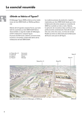 4
Lo esencial resumido
¿Dónde se fabrica el Tiguan?
● Naves 3a + 4 Carrocería
● Nave 10 Carrocería
● Nave 9 Pintura
● Nave 8 Montaje
El Volkswagen Tiguan 2008 se fabrica en las instala-
ciones de Auto 5000 GmbH, en Wolfsburg (Alema-
nia).
Además de la furgoneta compacta Touran, que tanto
éxito ha cosechado ya, Auto 5000 GmbH fabrica
ahora también un segundo modelo de Volkswagen,
el SUV o todocamino compacto Tiguan.
El proceso de fabricación, desde la carrocería hasta
la pintura y el montaje, se desarrolla dentro de las
instalaciones de Auto 5000 GmbH.
Los modernos procesos de producción y logística
implantados por Auto 5000 GmbH desde que inició
la fabricación del primer proyecto en noviembre de
2002 han resultado ser todo un éxito. Además,
la aplicación de innovadoras ideas contribuye a irlos
perfeccionando constantemente. Todo ello ha permi-
tido crear, entre otras cosas, una línea de montaje
flexible que ahora se utiliza tanto para la fabricación
del Touran como para la del Tiguan.
Auto 5000 GmbH en la planta de Volkswagen, en Wolfsburg S404_061
Nave 8
Nave 9
Naves 3a + 4 Nave 10
 