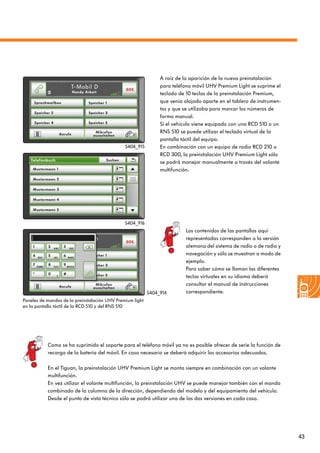 43
A raíz de la aparición de la nueva preinstalación
para teléfono móvil UHV Premium Light se suprime el
teclado de 10 teclas de la preinstalación Premium,
que venía alojado aparte en el tablero de instrumen-
tos y que se utilizaba para marcar los números de
forma manual.
Si el vehículo viene equipado con una RCD 510 o un
RNS 510 se puede utilizar el teclado virtual de la
pantalla táctil del equipo.
En combinación con un equipo de radio RCD 210 o
RCD 300, la preinstalación UHV Premium Light sólo
se podrá manejar manualmente a través del volante
multifunción.
Como se ha suprimido el soporte para el teléfono móvil ya no es posible ofrecer de serie la función de
recarga de la batería del móvil. En caso necesario se deberá adquirir los accesorios adecuados.
En el Tiguan, la preinstalación UHV Premium Light se monta siempre en combinación con un volante
multifunción.
En vez utilizar el volante multifunción, la preinstalación UHV se puede manejar también con el mando
combinado de la columna de la dirección, dependiendo del modelo y del equipamiento del vehículo.
Desde el punto de vista técnico sólo se podrá utilizar una de las dos versiones en cada caso.
Paneles de mandos de la preinstalación UHV Premium light
en la pantalla táctil de la RCD 510 y del RNS 510
S404_916
S404_914
S404_915
Los contenidos de las pantallas aquí
representadas corresponden a la versión
alemana del sistema de radio o de radio y
navegación y sólo se muestran a modo de
ejemplo.
Para saber cómo se llaman las diferentes
teclas virtuales en su idioma deberá
consultar el manual de instrucciones
correspondiente.
 