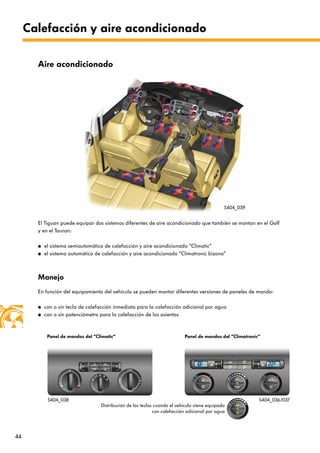 44
Calefacción y aire acondicionado
El Tiguan puede equipar dos sistemas diferentes de aire acondicionado que también se montan en el Golf
y en el Touran:
● el sistema semiautomático de calefacción y aire acondicionado ”Climatic“
● el sistema automático de calefacción y aire acondicionado “Climatronic bizona“
Aire acondicionado
Manejo
En función del equipamiento del vehículo se pueden montar diferentes versiones de paneles de mando:
● con o sin tecla de calefacción inmediata para la calefacción adicional por agua
● con o sin potenciómetro para la calefacción de los asientos
Panel de mandos del “Climatic“ Panel de mandos del “Climatronic“
S404_039
S404_038
Distribución de las teclas cuando el vehículo viene equipado
con calefacción adicional por agua
S404_036/037
 