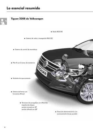 6
Lo esencial resumido
Tiguan 2008 de Volkswagen
● Versiones de paragolpes con diferentes
ángulos de ataque:
versión onroad con 18°
versión offroad con 28°
● Dirección electromecánica con
accionamiento de eje paralelo
● Asistente de aparcamiento
● Sistema de frenos con
funciones offroad
● Pilar B con 2 zonas de resistencia
● Sistema de control de neumáticos
● Radio RCD 510
● Sistema de radio y navegación RNS 510
 
