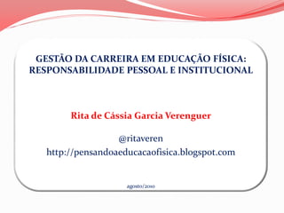 GESTÃO DA CARREIRA EM EDUCAÇÃO FÍSICA:
RESPONSABILIDADE PESSOAL E INSTITUCIONAL



        Rita de Cássia Garcia Verenguer

                   @ritaveren
   http://pensandoaeducacaofisica.blogspot.com


                     agosto/2010
 